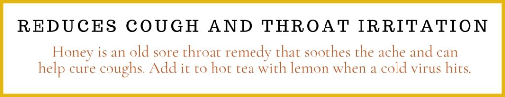 Reduces cough and throat irritation

Honey is an old sore throat remedy that soothes the ache and can help cure coughs. Add it to hot tea with lemon when a cold virus hits.